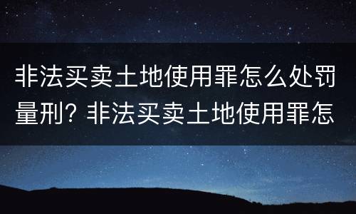 非法买卖土地使用罪怎么处罚量刑? 非法买卖土地使用罪怎么处罚量刑的