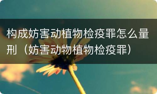构成妨害动植物检疫罪怎么量刑（妨害动物植物检疫罪）