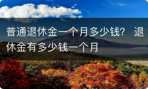 普通退休金一个月多少钱？ 退休金有多少钱一个月