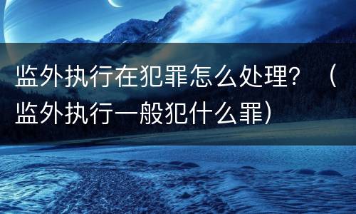 监外执行在犯罪怎么处理？（监外执行一般犯什么罪）