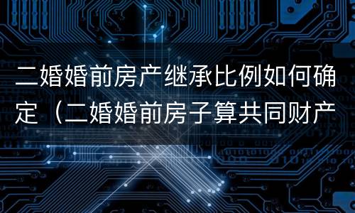 二婚婚前房产继承比例如何确定（二婚婚前房子算共同财产吗）
