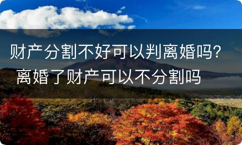 财产分割不好可以判离婚吗？ 离婚了财产可以不分割吗