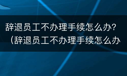 辞退员工不办理手续怎么办？（辞退员工不办理手续怎么办呢）