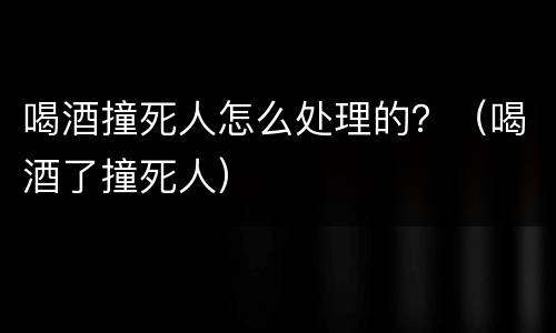 喝酒撞死人怎么处理的？（喝酒了撞死人）