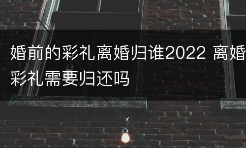 婚前的彩礼离婚归谁2022 离婚彩礼需要归还吗
