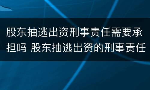 股东抽逃出资刑事责任需要承担吗 股东抽逃出资的刑事责任