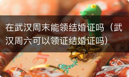 在武汉周末能领结婚证吗（武汉周六可以领证结婚证吗）
