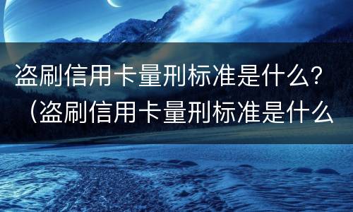 盗刷信用卡量刑标准是什么？（盗刷信用卡量刑标准是什么意思）