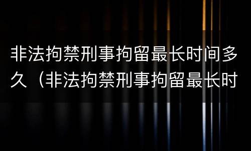 非法拘禁刑事拘留最长时间多久（非法拘禁刑事拘留最长时间多久结案）
