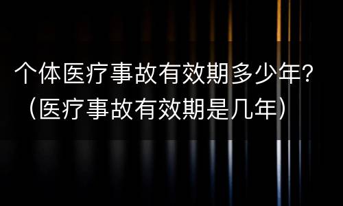 个体医疗事故有效期多少年？（医疗事故有效期是几年）