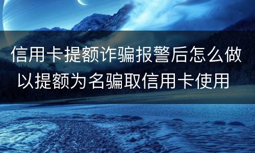 信用卡提额诈骗报警后怎么做 以提额为名骗取信用卡使用