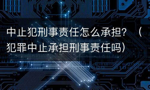 中止犯刑事责任怎么承担？（犯罪中止承担刑事责任吗）