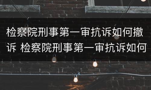 检察院刑事第一审抗诉如何撤诉 检察院刑事第一审抗诉如何撤诉申请