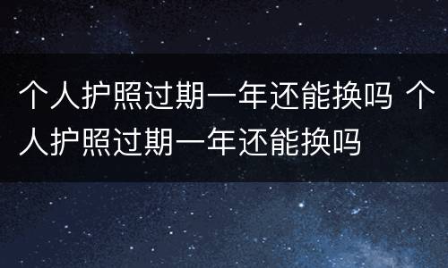 个人护照过期一年还能换吗 个人护照过期一年还能换吗