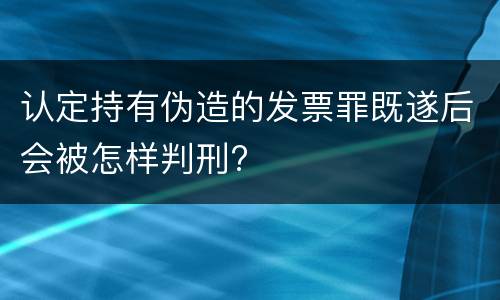 认定持有伪造的发票罪既遂后会被怎样判刑?