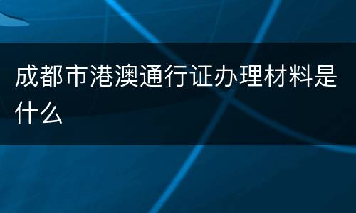 成都市港澳通行证办理材料是什么