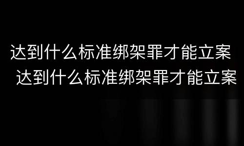 达到什么标准绑架罪才能立案 达到什么标准绑架罪才能立案起诉
