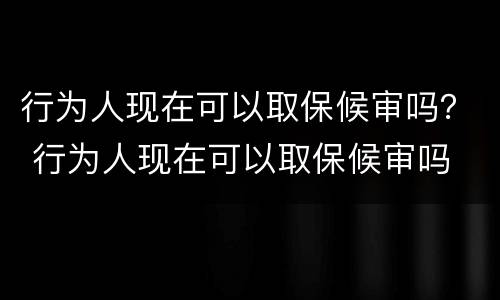 行为人现在可以取保候审吗？ 行为人现在可以取保候审吗
