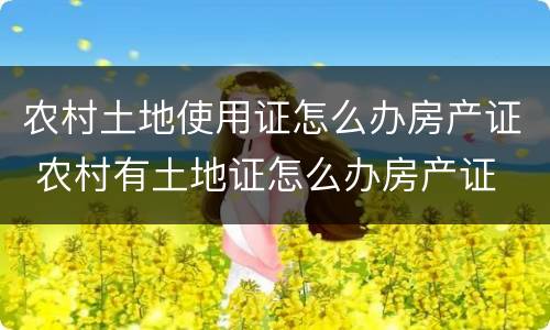 农村土地使用证怎么办房产证 农村有土地证怎么办房产证