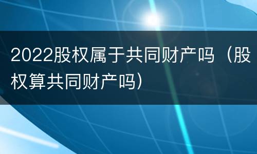 2022股权属于共同财产吗（股权算共同财产吗）