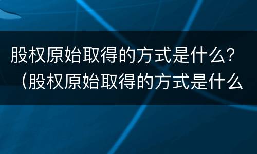 股权原始取得的方式是什么？（股权原始取得的方式是什么）