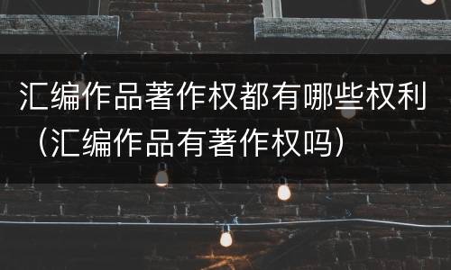 汇编作品著作权都有哪些权利（汇编作品有著作权吗）