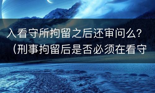 入看守所拘留之后还审问么？（刑事拘留后是否必须在看守所讯问）
