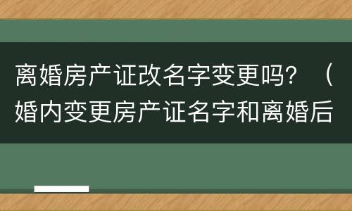 离婚房产证改名字变更吗？（婚内变更房产证名字和离婚后变更）