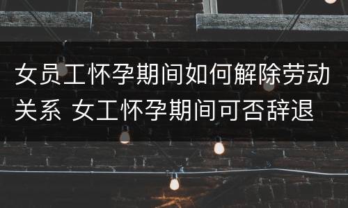 女员工怀孕期间如何解除劳动关系 女工怀孕期间可否辞退