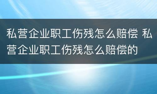 私营企业职工伤残怎么赔偿 私营企业职工伤残怎么赔偿的