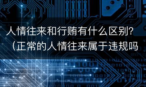 人情往来和行贿有什么区别？（正常的人情往来属于违规吗）