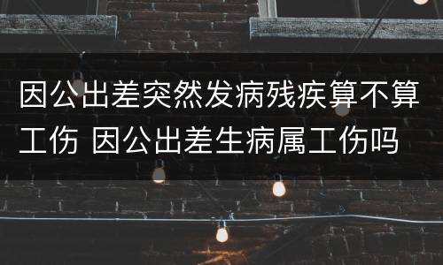 因公出差突然发病残疾算不算工伤 因公出差生病属工伤吗
