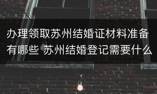 办理领取苏州结婚证材料准备有哪些 苏州结婚登记需要什么手续和材料