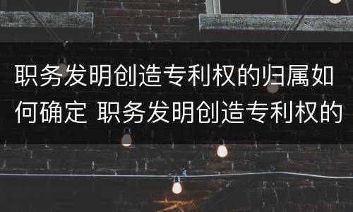 职务发明创造专利权的归属如何确定 职务发明创造专利权的归属如何确定