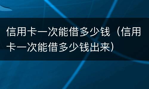 信用卡一次能借多少钱（信用卡一次能借多少钱出来）