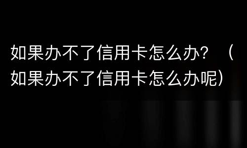 如果办不了信用卡怎么办？（如果办不了信用卡怎么办呢）