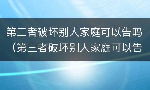 第三者破坏别人家庭可以告吗（第三者破坏别人家庭可以告吗第二百五十八条）