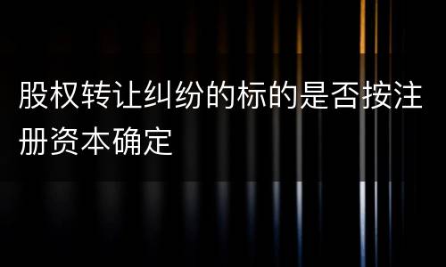 股权转让纠纷的标的是否按注册资本确定
