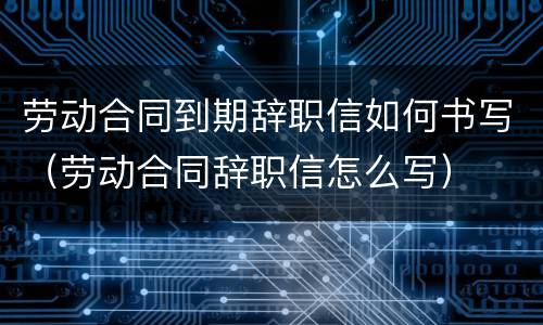 劳动合同到期辞职信如何书写（劳动合同辞职信怎么写）