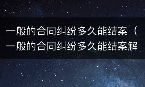 一般的合同纠纷多久能结案（一般的合同纠纷多久能结案解决）