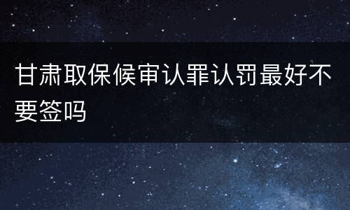 甘肃取保候审认罪认罚最好不要签吗