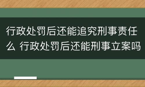 行政处罚后还能追究刑事责任么 行政处罚后还能刑事立案吗