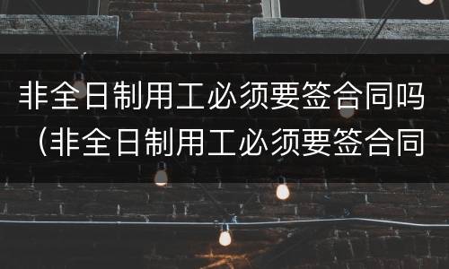 非全日制用工必须要签合同吗（非全日制用工必须要签合同吗）