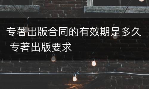专著出版合同的有效期是多久 专著出版要求