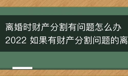 离婚时财产分割有问题怎么办2022 如果有财产分割问题的离婚怎么办