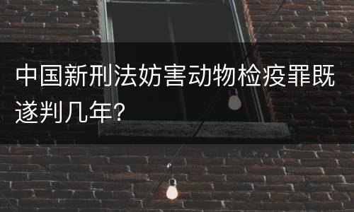 中国新刑法妨害动物检疫罪既遂判几年？