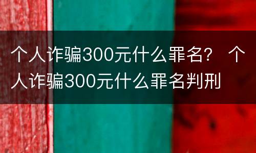 个人诈骗300元什么罪名？ 个人诈骗300元什么罪名判刑