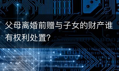 父母离婚前赠与子女的财产谁有权利处置？