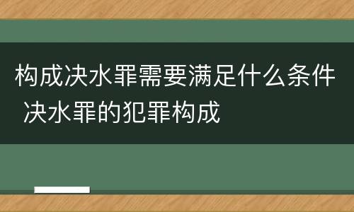 构成决水罪需要满足什么条件 决水罪的犯罪构成