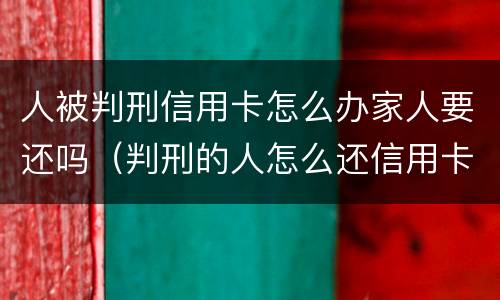 人被判刑信用卡怎么办家人要还吗（判刑的人怎么还信用卡）